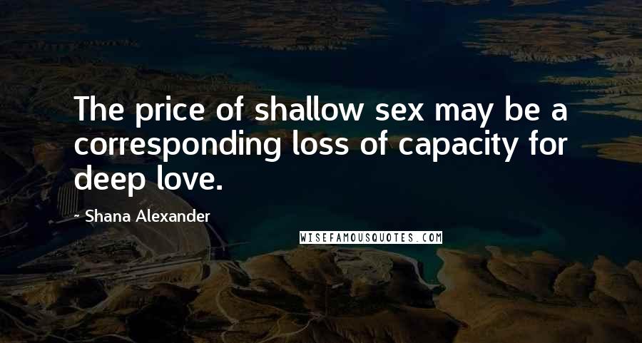 Shana Alexander Quotes: The price of shallow sex may be a corresponding loss of capacity for deep love.