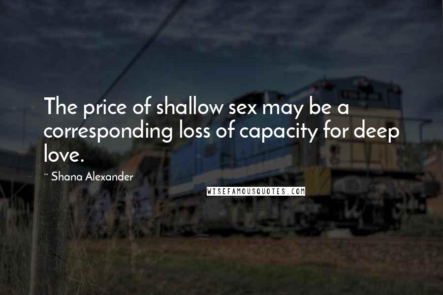 Shana Alexander Quotes: The price of shallow sex may be a corresponding loss of capacity for deep love.