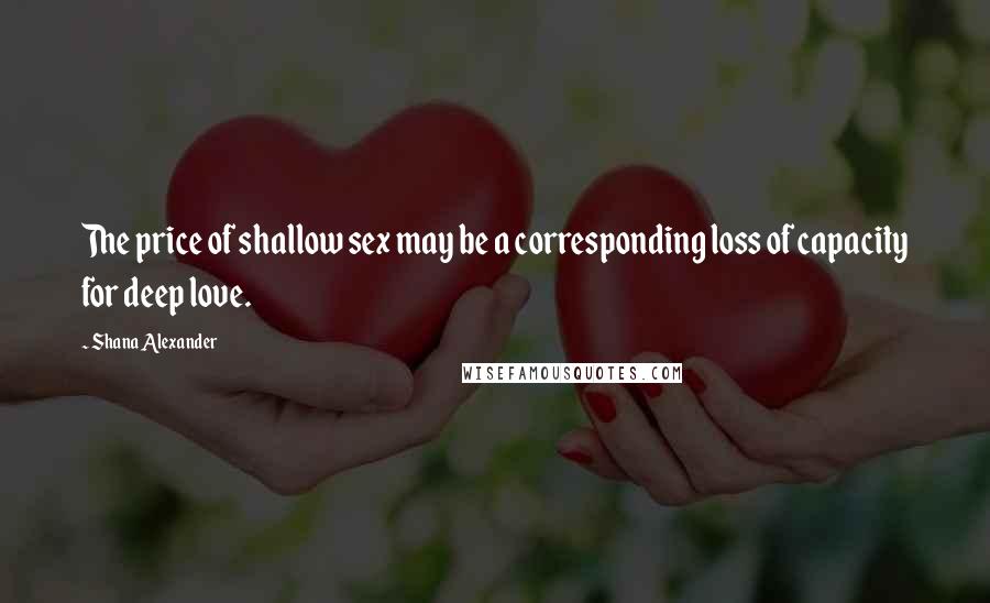 Shana Alexander Quotes: The price of shallow sex may be a corresponding loss of capacity for deep love.