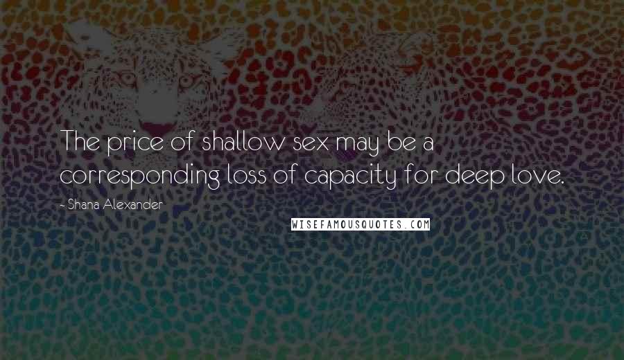 Shana Alexander Quotes: The price of shallow sex may be a corresponding loss of capacity for deep love.