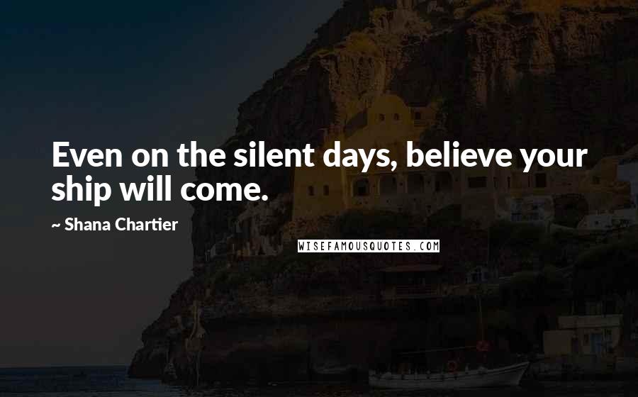 Shana Chartier Quotes: Even on the silent days, believe your ship will come.