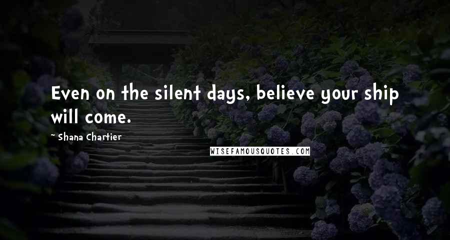 Shana Chartier Quotes: Even on the silent days, believe your ship will come.
