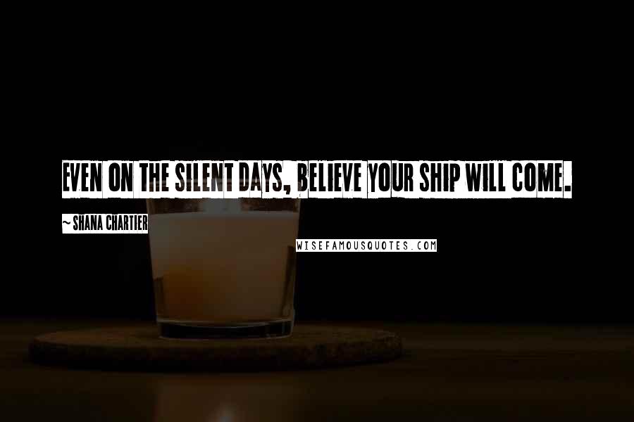 Shana Chartier Quotes: Even on the silent days, believe your ship will come.