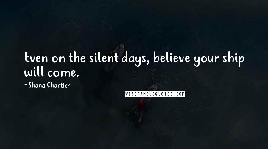 Shana Chartier Quotes: Even on the silent days, believe your ship will come.