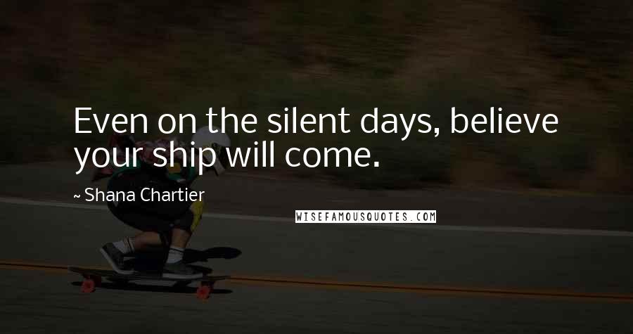 Shana Chartier Quotes: Even on the silent days, believe your ship will come.