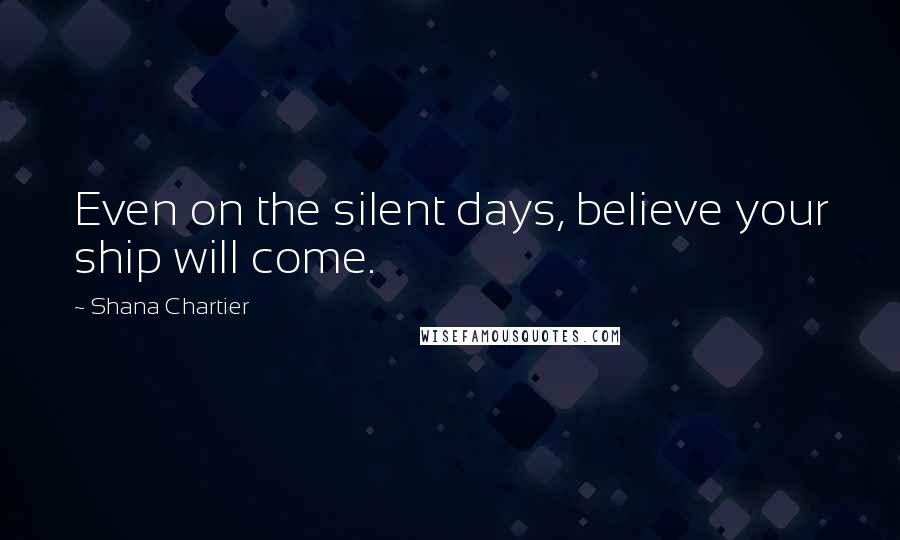 Shana Chartier Quotes: Even on the silent days, believe your ship will come.