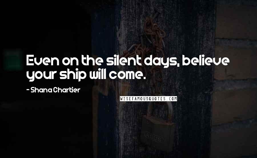 Shana Chartier Quotes: Even on the silent days, believe your ship will come.