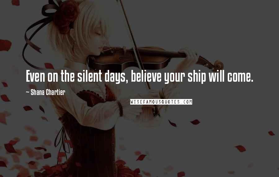 Shana Chartier Quotes: Even on the silent days, believe your ship will come.