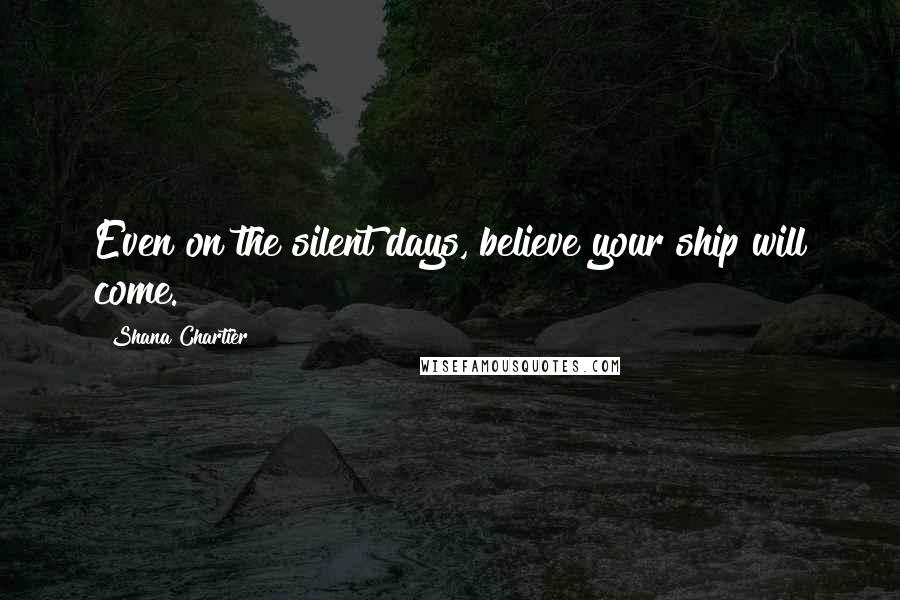 Shana Chartier Quotes: Even on the silent days, believe your ship will come.