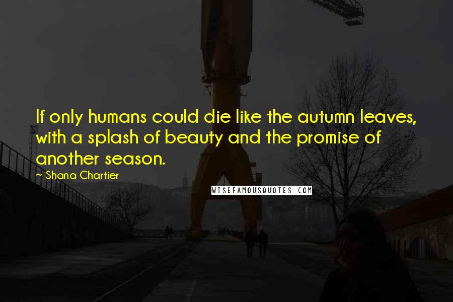 Shana Chartier Quotes: If only humans could die like the autumn leaves, with a splash of beauty and the promise of another season.