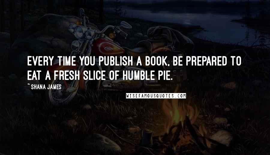 Shana James Quotes: Every time you publish a book, be prepared to eat a fresh slice of humble pie.