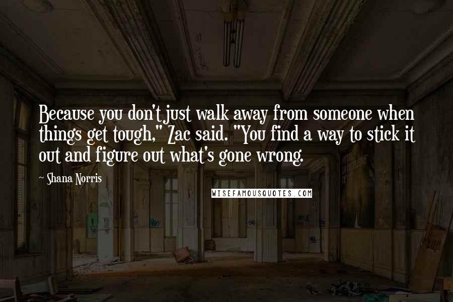 Shana Norris Quotes: Because you don't just walk away from someone when things get tough," Zac said. "You find a way to stick it out and figure out what's gone wrong.