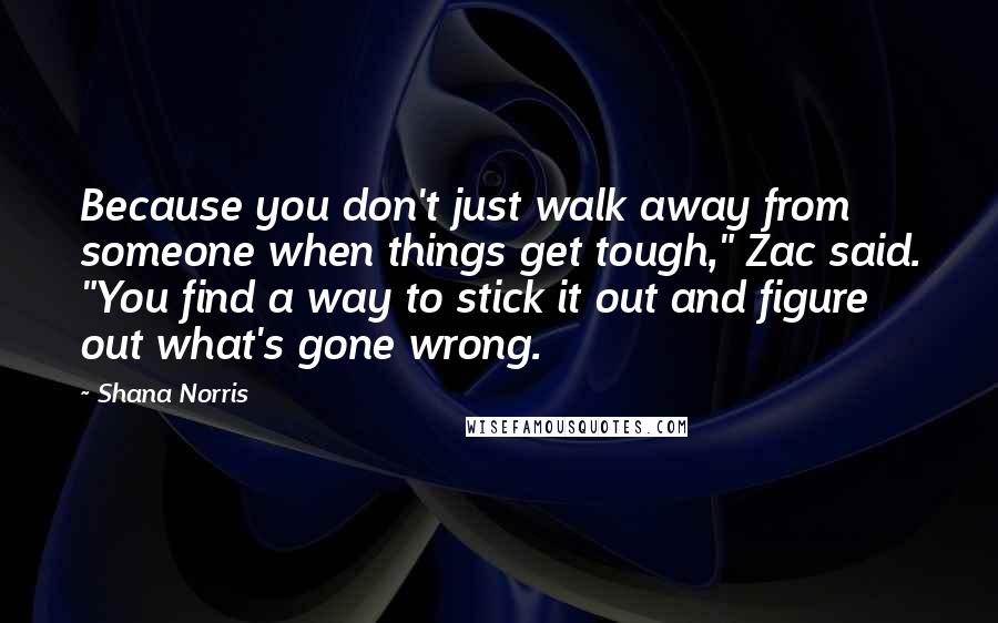 Shana Norris Quotes: Because you don't just walk away from someone when things get tough," Zac said. "You find a way to stick it out and figure out what's gone wrong.