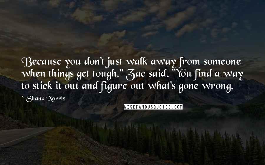 Shana Norris Quotes: Because you don't just walk away from someone when things get tough," Zac said. "You find a way to stick it out and figure out what's gone wrong.