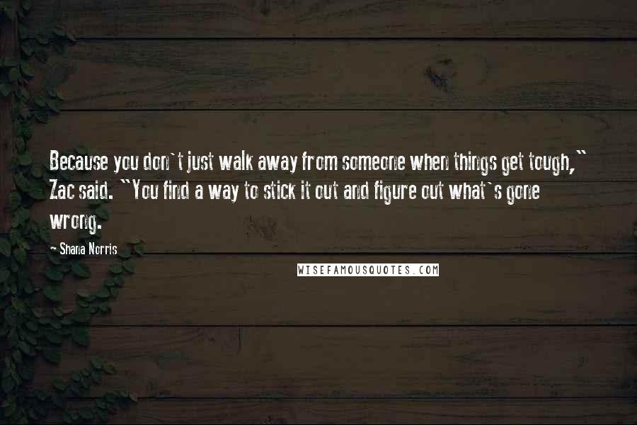 Shana Norris Quotes: Because you don't just walk away from someone when things get tough," Zac said. "You find a way to stick it out and figure out what's gone wrong.