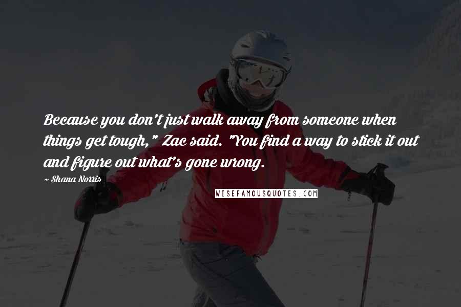 Shana Norris Quotes: Because you don't just walk away from someone when things get tough," Zac said. "You find a way to stick it out and figure out what's gone wrong.