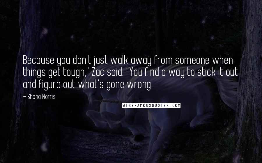 Shana Norris Quotes: Because you don't just walk away from someone when things get tough," Zac said. "You find a way to stick it out and figure out what's gone wrong.