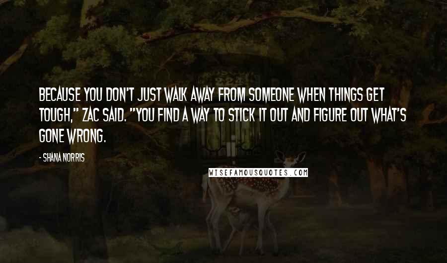 Shana Norris Quotes: Because you don't just walk away from someone when things get tough," Zac said. "You find a way to stick it out and figure out what's gone wrong.
