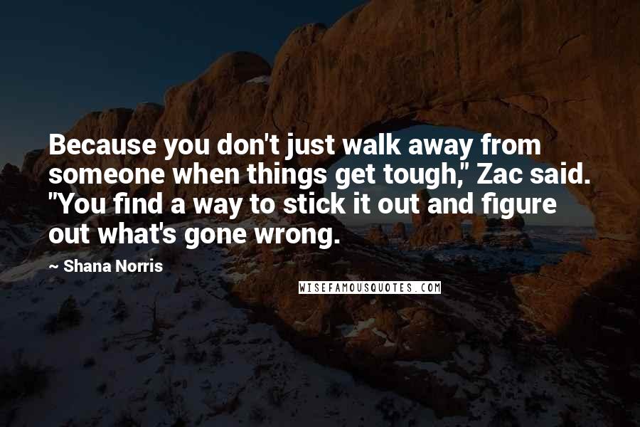 Shana Norris Quotes: Because you don't just walk away from someone when things get tough," Zac said. "You find a way to stick it out and figure out what's gone wrong.
