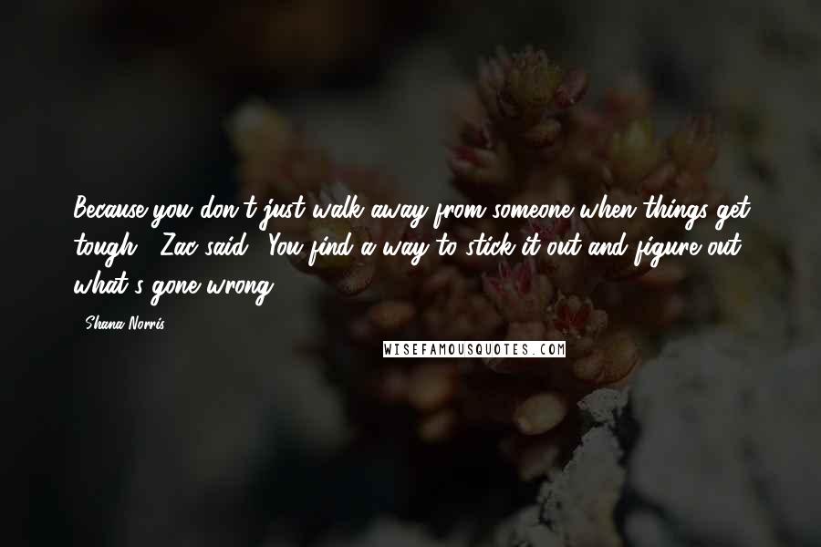 Shana Norris Quotes: Because you don't just walk away from someone when things get tough," Zac said. "You find a way to stick it out and figure out what's gone wrong.