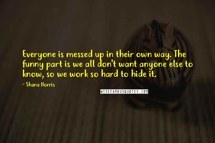 Shana Norris Quotes: Everyone is messed up in their own way. The funny part is we all don't want anyone else to know, so we work so hard to hide it.