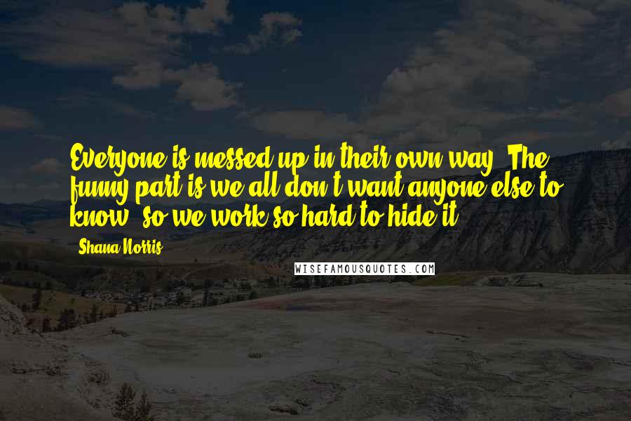 Shana Norris Quotes: Everyone is messed up in their own way. The funny part is we all don't want anyone else to know, so we work so hard to hide it.