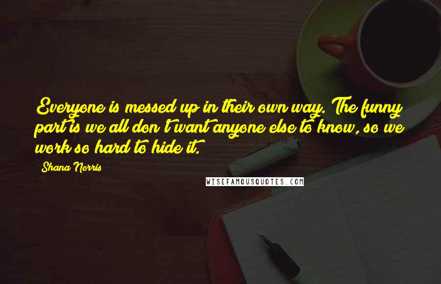 Shana Norris Quotes: Everyone is messed up in their own way. The funny part is we all don't want anyone else to know, so we work so hard to hide it.