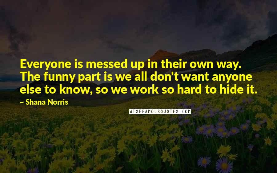 Shana Norris Quotes: Everyone is messed up in their own way. The funny part is we all don't want anyone else to know, so we work so hard to hide it.