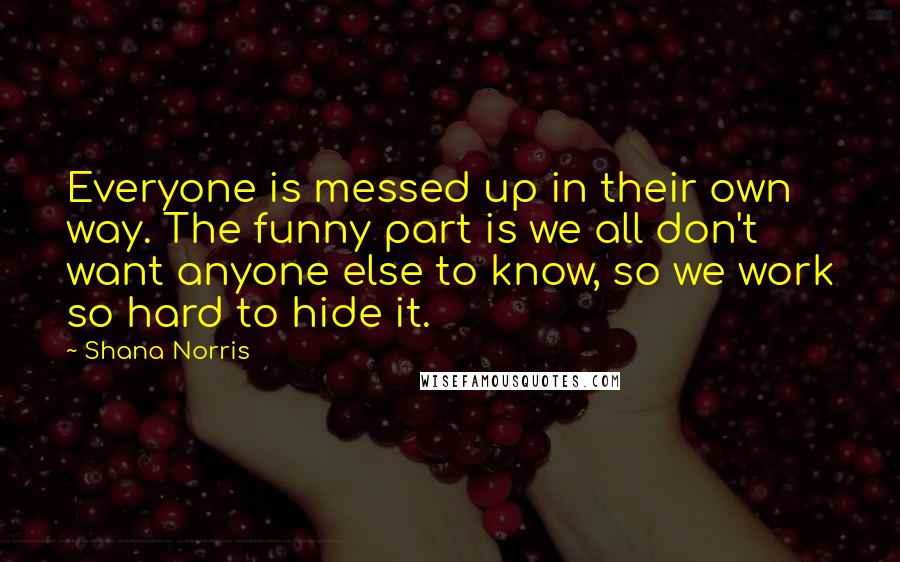 Shana Norris Quotes: Everyone is messed up in their own way. The funny part is we all don't want anyone else to know, so we work so hard to hide it.