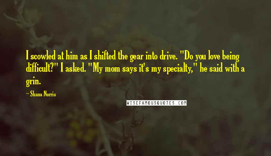 Shana Norris Quotes: I scowled at him as I shifted the gear into drive. "Do you love being difficult?" I asked. "My mom says it's my specialty," he said with a grin.