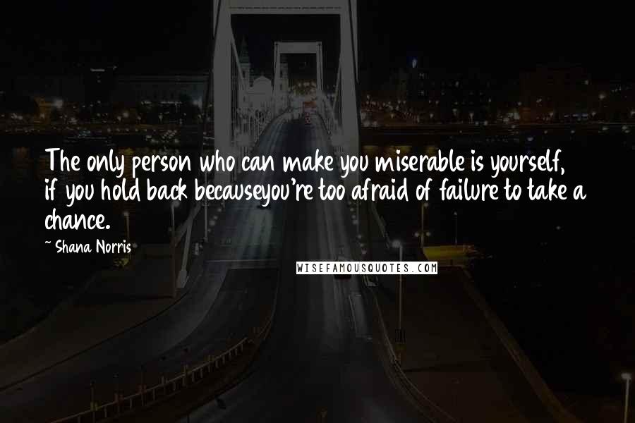 Shana Norris Quotes: The only person who can make you miserable is yourself, if you hold back becauseyou're too afraid of failure to take a chance.