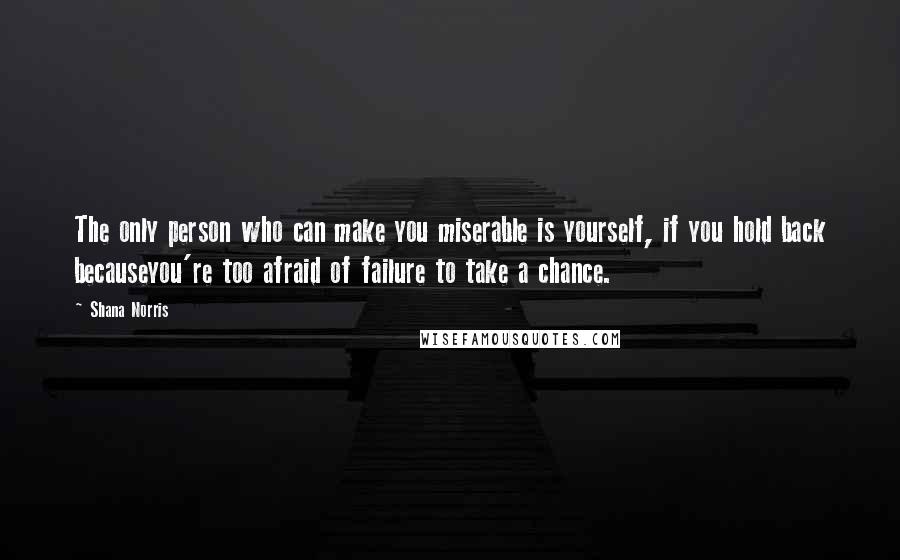 Shana Norris Quotes: The only person who can make you miserable is yourself, if you hold back becauseyou're too afraid of failure to take a chance.