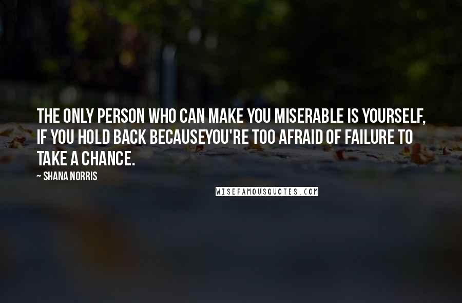 Shana Norris Quotes: The only person who can make you miserable is yourself, if you hold back becauseyou're too afraid of failure to take a chance.