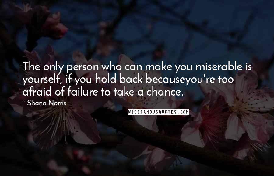 Shana Norris Quotes: The only person who can make you miserable is yourself, if you hold back becauseyou're too afraid of failure to take a chance.