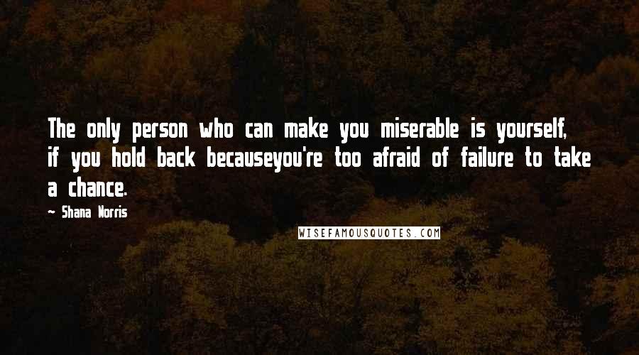 Shana Norris Quotes: The only person who can make you miserable is yourself, if you hold back becauseyou're too afraid of failure to take a chance.