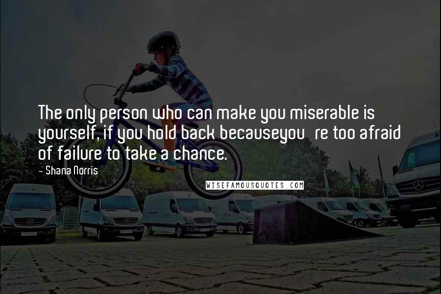 Shana Norris Quotes: The only person who can make you miserable is yourself, if you hold back becauseyou're too afraid of failure to take a chance.