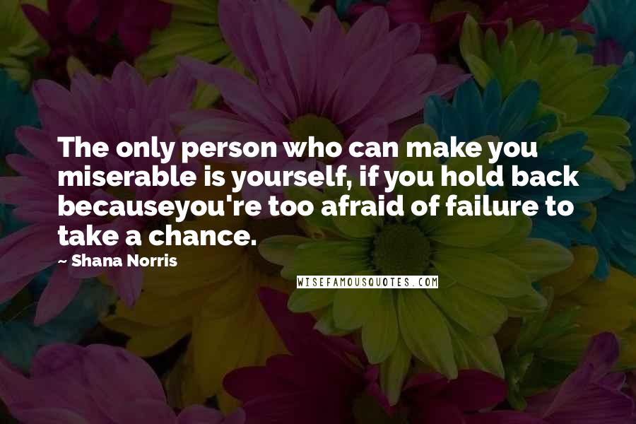 Shana Norris Quotes: The only person who can make you miserable is yourself, if you hold back becauseyou're too afraid of failure to take a chance.