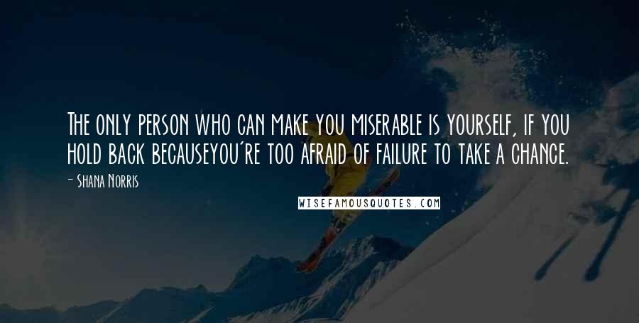 Shana Norris Quotes: The only person who can make you miserable is yourself, if you hold back becauseyou're too afraid of failure to take a chance.