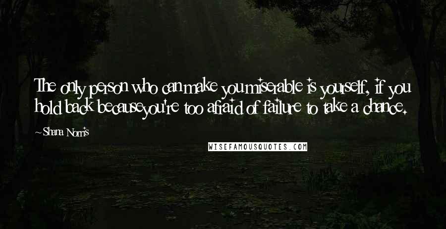 Shana Norris Quotes: The only person who can make you miserable is yourself, if you hold back becauseyou're too afraid of failure to take a chance.