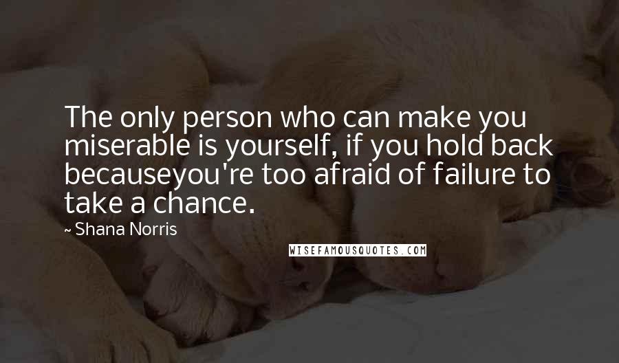 Shana Norris Quotes: The only person who can make you miserable is yourself, if you hold back becauseyou're too afraid of failure to take a chance.