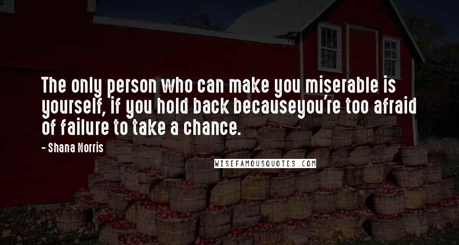 Shana Norris Quotes: The only person who can make you miserable is yourself, if you hold back becauseyou're too afraid of failure to take a chance.