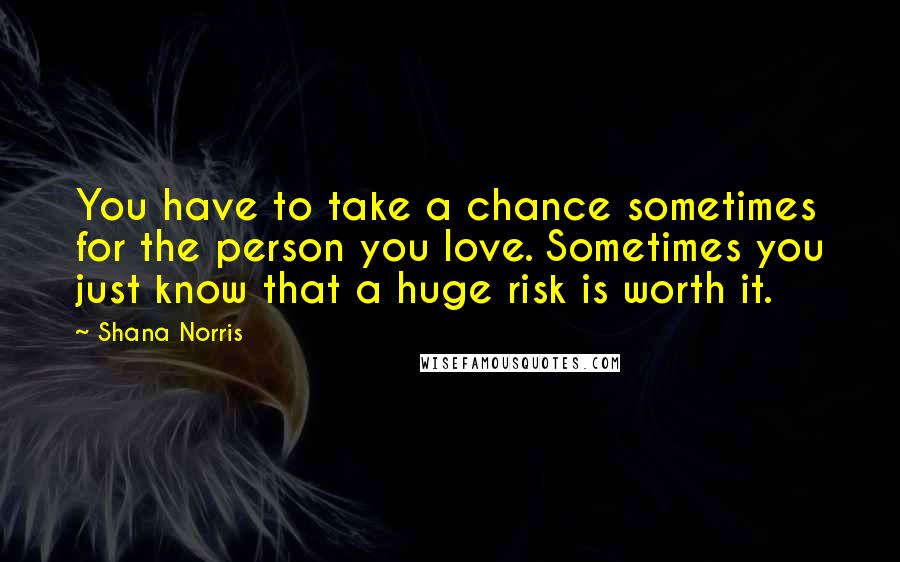 Shana Norris Quotes: You have to take a chance sometimes for the person you love. Sometimes you just know that a huge risk is worth it.