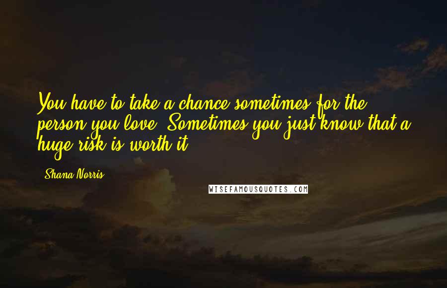 Shana Norris Quotes: You have to take a chance sometimes for the person you love. Sometimes you just know that a huge risk is worth it.