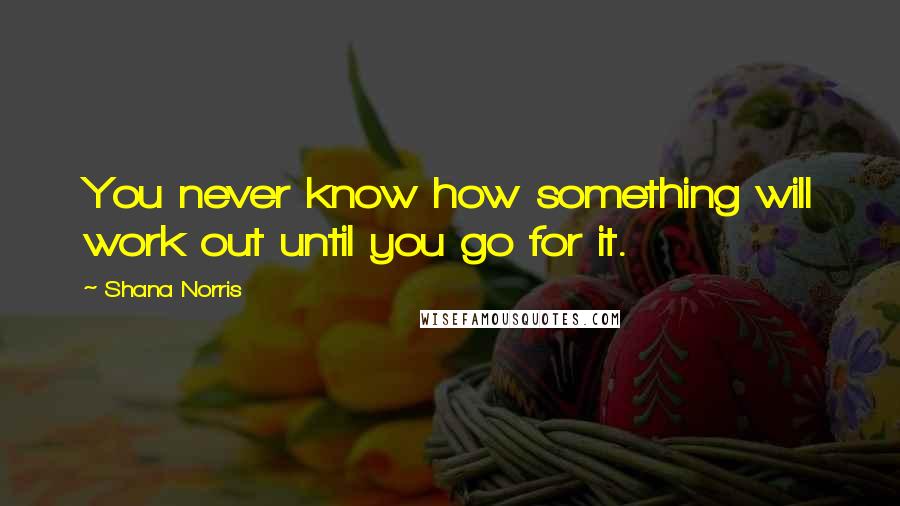 Shana Norris Quotes: You never know how something will work out until you go for it.