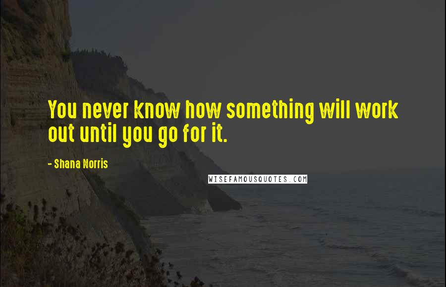 Shana Norris Quotes: You never know how something will work out until you go for it.