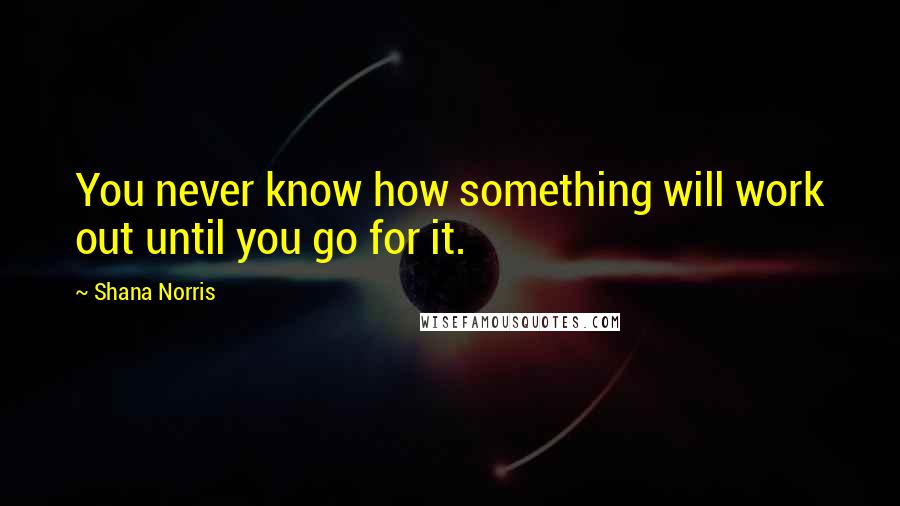 Shana Norris Quotes: You never know how something will work out until you go for it.