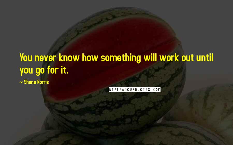 Shana Norris Quotes: You never know how something will work out until you go for it.