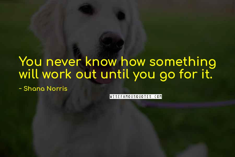 Shana Norris Quotes: You never know how something will work out until you go for it.