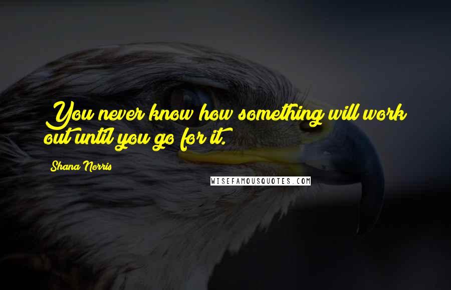 Shana Norris Quotes: You never know how something will work out until you go for it.