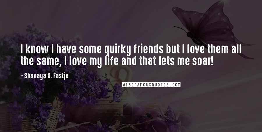 Shanaya B. Fastje Quotes: I know I have some quirky friends but I love them all the same, I love my life and that lets me soar!